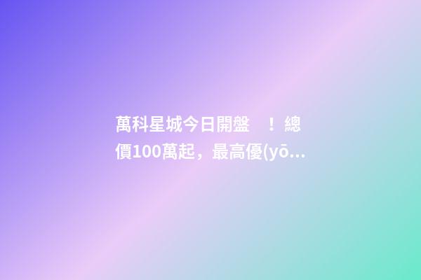 萬科星城今日開盤！總價100萬起，最高優(yōu)惠10萬